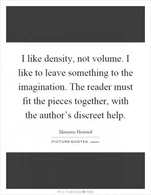 I like density, not volume. I like to leave something to the imagination. The reader must fit the pieces together, with the author’s discreet help Picture Quote #1
