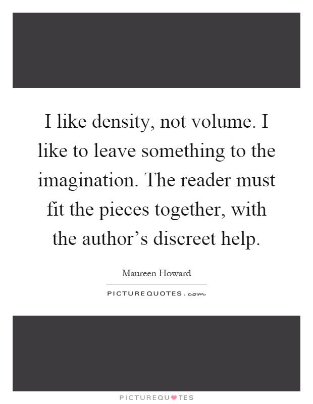 I like density, not volume. I like to leave something to the imagination. The reader must fit the pieces together, with the author's discreet help Picture Quote #1
