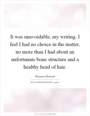 It was unavoidable, my writing. I feel I had no choice in the matter, no more than I had about an unfortunate bone structure and a healthy head of hair Picture Quote #1