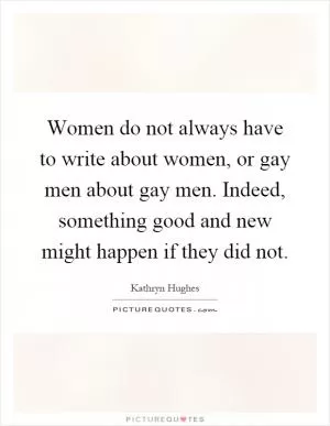 Women do not always have to write about women, or gay men about gay men. Indeed, something good and new might happen if they did not Picture Quote #1