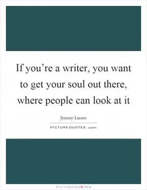 If you’re a writer, you want to get your soul out there, where people can look at it Picture Quote #1