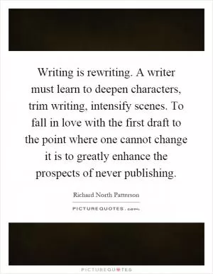 Writing is rewriting. A writer must learn to deepen characters, trim writing, intensify scenes. To fall in love with the first draft to the point where one cannot change it is to greatly enhance the prospects of never publishing Picture Quote #1