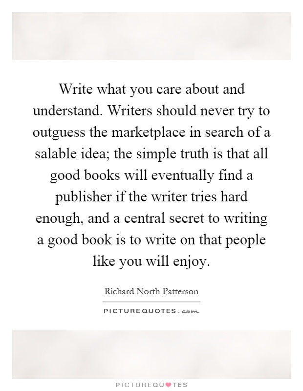 Write what you care about and understand. Writers should never try to outguess the marketplace in search of a salable idea; the simple truth is that all good books will eventually find a publisher if the writer tries hard enough, and a central secret to writing a good book is to write on that people like you will enjoy Picture Quote #1