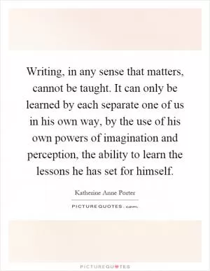 Writing, in any sense that matters, cannot be taught. It can only be learned by each separate one of us in his own way, by the use of his own powers of imagination and perception, the ability to learn the lessons he has set for himself Picture Quote #1