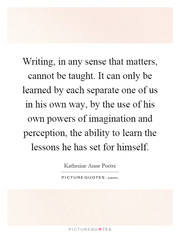 Writing, in any sense that matters, cannot be taught. It can only be learned by each separate one of us in his own way, by the use of his own powers of imagination and perception, the ability to learn the lessons he has set for himself Picture Quote #1