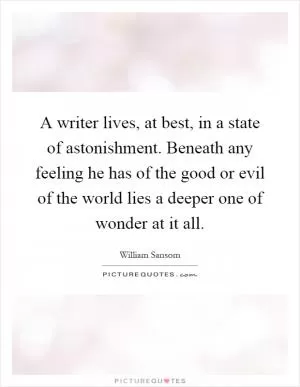 A writer lives, at best, in a state of astonishment. Beneath any feeling he has of the good or evil of the world lies a deeper one of wonder at it all Picture Quote #1