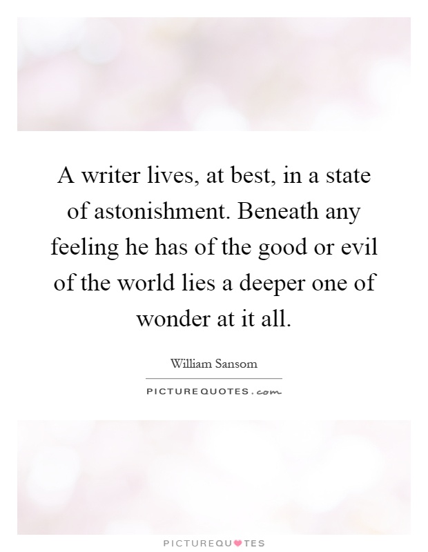 A writer lives, at best, in a state of astonishment. Beneath any feeling he has of the good or evil of the world lies a deeper one of wonder at it all Picture Quote #1