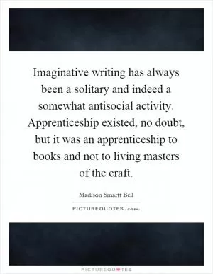 Imaginative writing has always been a solitary and indeed a somewhat antisocial activity. Apprenticeship existed, no doubt, but it was an apprenticeship to books and not to living masters of the craft Picture Quote #1