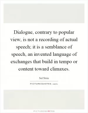 Dialogue, contrary to popular view, is not a recording of actual speech; it is a semblance of speech, an invented language of exchanges that build in tempo or content toward climaxes Picture Quote #1