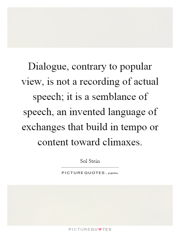 Dialogue, contrary to popular view, is not a recording of actual speech; it is a semblance of speech, an invented language of exchanges that build in tempo or content toward climaxes Picture Quote #1