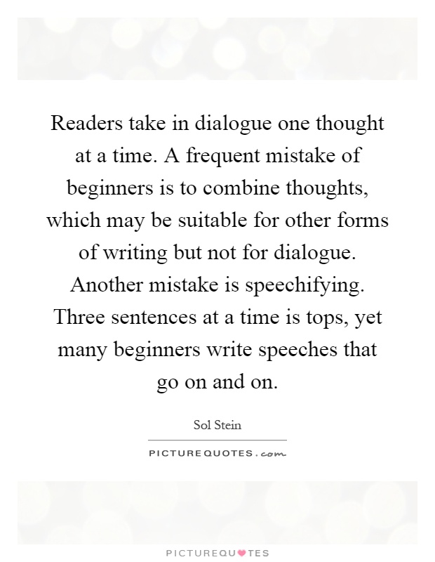 Readers take in dialogue one thought at a time. A frequent mistake of beginners is to combine thoughts, which may be suitable for other forms of writing but not for dialogue. Another mistake is speechifying. Three sentences at a time is tops, yet many beginners write speeches that go on and on Picture Quote #1