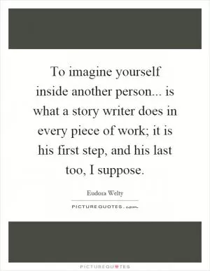 To imagine yourself inside another person... is what a story writer does in every piece of work; it is his first step, and his last too, I suppose Picture Quote #1