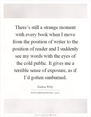 There’s still a strange moment with every book when I move from the position of writer to the position of reader and I suddenly see my words with the eyes of the cold public. It gives me a terrible sense of exposure, as if I’d gotten sunburned Picture Quote #1