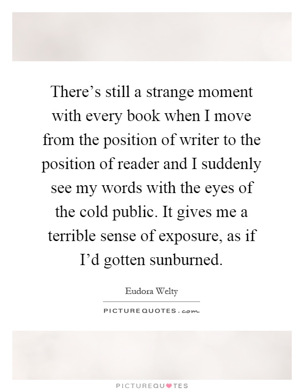 There's still a strange moment with every book when I move from the position of writer to the position of reader and I suddenly see my words with the eyes of the cold public. It gives me a terrible sense of exposure, as if I'd gotten sunburned Picture Quote #1