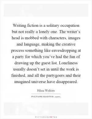 Writing fiction is a solitary occupation but not really a lonely one. The writer’s head is mobbed with characters, images and language, making the creative process something like eavesdropping at a party for which you’ve had the fun of drawing up the guest list. Loneliness usually doesn’t set in until the work is finished, and all the partygoers and their imagined universe have disappeared Picture Quote #1
