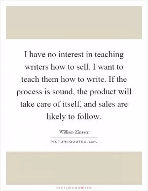 I have no interest in teaching writers how to sell. I want to teach them how to write. If the process is sound, the product will take care of itself, and sales are likely to follow Picture Quote #1