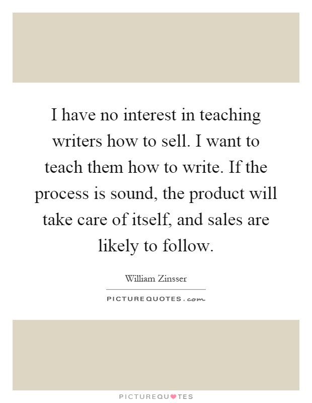 I have no interest in teaching writers how to sell. I want to teach them how to write. If the process is sound, the product will take care of itself, and sales are likely to follow Picture Quote #1