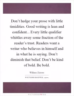 Don’t hedge your prose with little timidities. Good writing is lean and confident... Every little qualifier whittles away some fraction of the reader’s trust. Readers want a writer who believes in himself and in what he is saying. Don’t diminish that belief. Don’t be kind of bold. Be bold Picture Quote #1