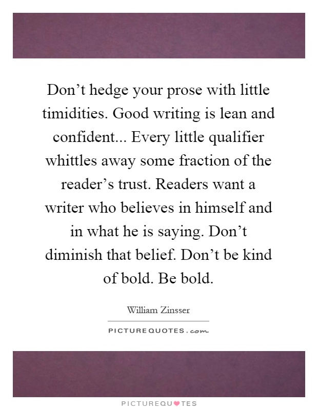 Don't hedge your prose with little timidities. Good writing is lean and confident... Every little qualifier whittles away some fraction of the reader's trust. Readers want a writer who believes in himself and in what he is saying. Don't diminish that belief. Don't be kind of bold. Be bold Picture Quote #1