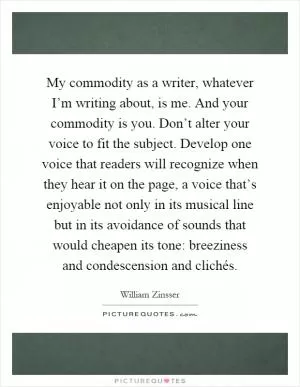 My commodity as a writer, whatever I’m writing about, is me. And your commodity is you. Don’t alter your voice to fit the subject. Develop one voice that readers will recognize when they hear it on the page, a voice that’s enjoyable not only in its musical line but in its avoidance of sounds that would cheapen its tone: breeziness and condescension and clichés Picture Quote #1