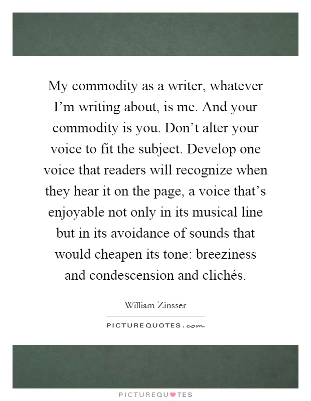 My commodity as a writer, whatever I'm writing about, is me. And your commodity is you. Don't alter your voice to fit the subject. Develop one voice that readers will recognize when they hear it on the page, a voice that's enjoyable not only in its musical line but in its avoidance of sounds that would cheapen its tone: breeziness and condescension and clichés Picture Quote #1