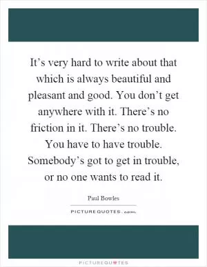 It’s very hard to write about that which is always beautiful and pleasant and good. You don’t get anywhere with it. There’s no friction in it. There’s no trouble. You have to have trouble. Somebody’s got to get in trouble, or no one wants to read it Picture Quote #1