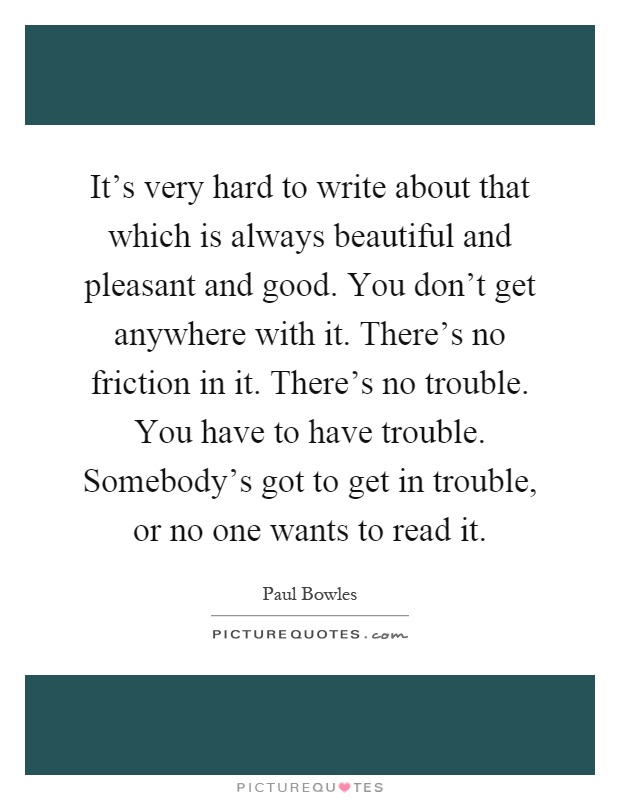 It's very hard to write about that which is always beautiful and pleasant and good. You don't get anywhere with it. There's no friction in it. There's no trouble. You have to have trouble. Somebody's got to get in trouble, or no one wants to read it Picture Quote #1