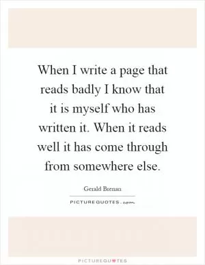 When I write a page that reads badly I know that it is myself who has written it. When it reads well it has come through from somewhere else Picture Quote #1