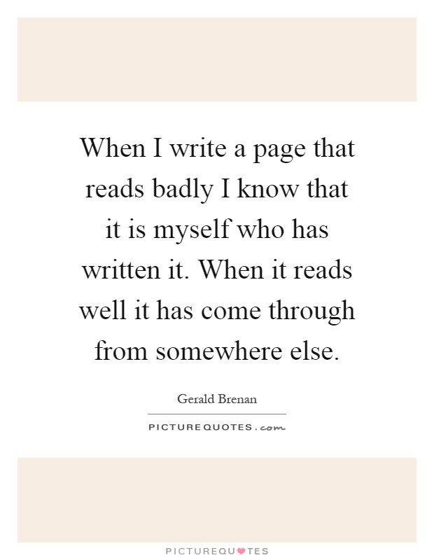 When I write a page that reads badly I know that it is myself who has written it. When it reads well it has come through from somewhere else Picture Quote #1