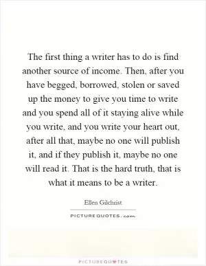The first thing a writer has to do is find another source of income. Then, after you have begged, borrowed, stolen or saved up the money to give you time to write and you spend all of it staying alive while you write, and you write your heart out, after all that, maybe no one will publish it, and if they publish it, maybe no one will read it. That is the hard truth, that is what it means to be a writer Picture Quote #1