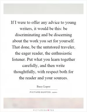 If I were to offer any advice to young writers, it would be this: be discriminating and be discerning about the work you set for yourself. That done, be the untutored traveler, the eager reader, the enthusiastic listener. Put what you learn together carefully, and then write thoughtfully, with respect both for the reader and your sources Picture Quote #1