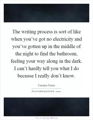 The writing process is sort of like when you’ve got no electricity and you’ve gotten up in the middle of the night to find the bathroom, feeling your way along in the dark. I can’t hardly tell you what I do because I really don’t know Picture Quote #1