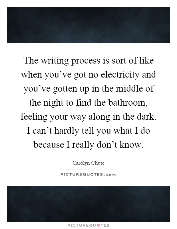 The writing process is sort of like when you've got no electricity and you've gotten up in the middle of the night to find the bathroom, feeling your way along in the dark. I can't hardly tell you what I do because I really don't know Picture Quote #1