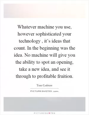 Whatever machine you use, however sophisticated your technology, it’s ideas that count. In the beginning was the idea. No machine will give you the ability to spot an opening, take a new idea, and see it through to profitable fruition Picture Quote #1