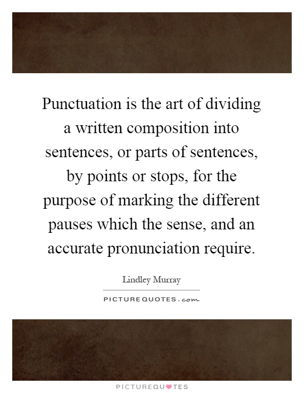 Punctuation is the art of dividing a written composition into sentences, or parts of sentences, by points or stops, for the purpose of marking the different pauses which the sense, and an accurate pronunciation require Picture Quote #1