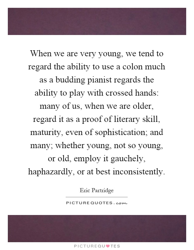 When we are very young, we tend to regard the ability to use a colon much as a budding pianist regards the ability to play with crossed hands: many of us, when we are older, regard it as a proof of literary skill, maturity, even of sophistication; and many; whether young, not so young, or old, employ it gauchely, haphazardly, or at best inconsistently Picture Quote #1