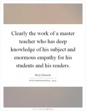 Clearly the work of a master teacher who has deep knowledge of his subject and enormous empathy for his students and his readers Picture Quote #1