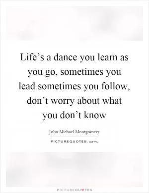Life’s a dance you learn as you go, sometimes you lead sometimes you follow, don’t worry about what you don’t know Picture Quote #1