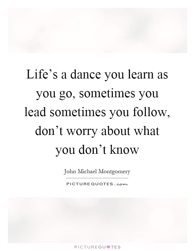 Life's a dance you learn as you go, sometimes you lead sometimes you follow, don't worry about what you don't know Picture Quote #1