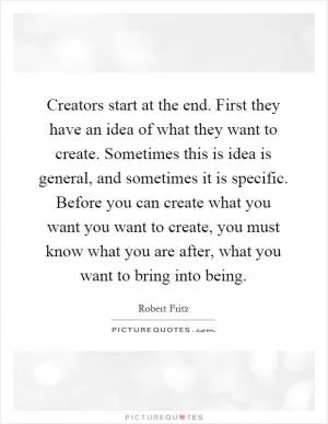 Creators start at the end. First they have an idea of what they want to create. Sometimes this is idea is general, and sometimes it is specific. Before you can create what you want you want to create, you must know what you are after, what you want to bring into being Picture Quote #1