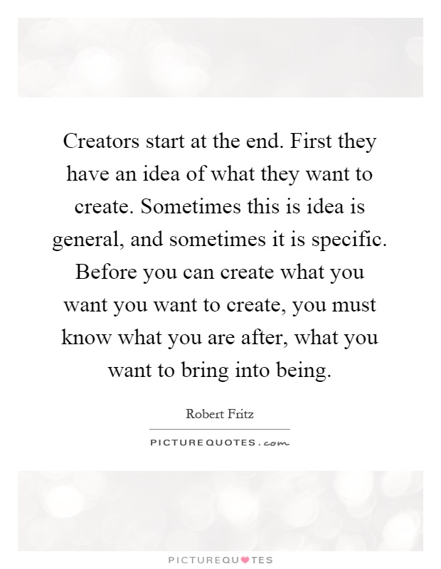 Creators start at the end. First they have an idea of what they want to create. Sometimes this is idea is general, and sometimes it is specific. Before you can create what you want you want to create, you must know what you are after, what you want to bring into being Picture Quote #1