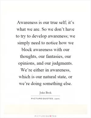 Awareness is our true self; it’s what we are. So we don’t have to try to develop awareness; we simply need to notice how we block awareness with our thoughts, our fantasies, our opinions, and our judgments. We’re either in awareness, which is our natural state, or we’re doing something else Picture Quote #1