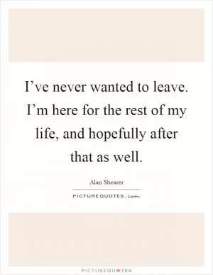 I’ve never wanted to leave. I’m here for the rest of my life, and hopefully after that as well Picture Quote #1