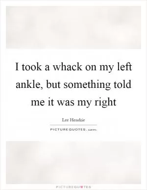 I took a whack on my left ankle, but something told me it was my right Picture Quote #1
