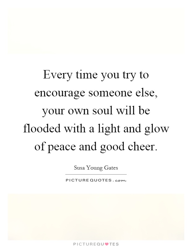 Every time you try to encourage someone else, your own soul will be flooded with a light and glow of peace and good cheer Picture Quote #1
