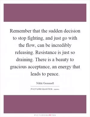 Remember that the sudden decision to stop fighting, and just go with the flow, can be incredibly releasing. Resistance is just so draining. There is a beauty to gracious acceptance, an energy that leads to peace Picture Quote #1