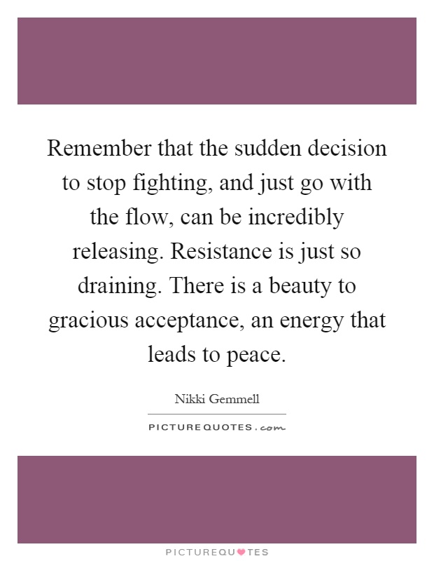 Remember that the sudden decision to stop fighting, and just go with the flow, can be incredibly releasing. Resistance is just so draining. There is a beauty to gracious acceptance, an energy that leads to peace Picture Quote #1