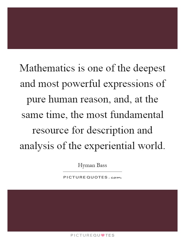 Mathematics is one of the deepest and most powerful expressions of pure human reason, and, at the same time, the most fundamental resource for description and analysis of the experiential world Picture Quote #1