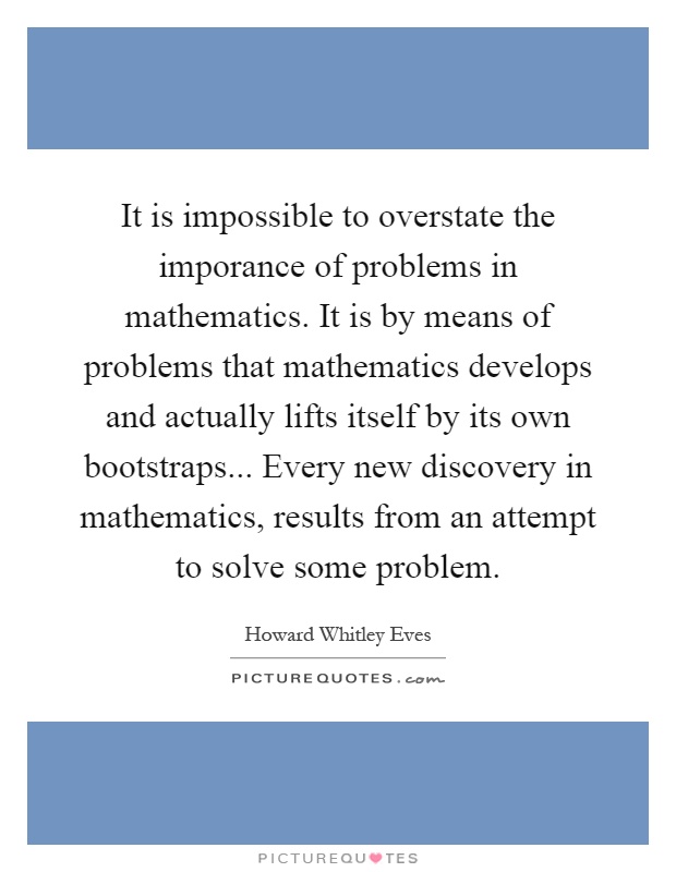 It is impossible to overstate the imporance of problems in mathematics. It is by means of problems that mathematics develops and actually lifts itself by its own bootstraps... Every new discovery in mathematics, results from an attempt to solve some problem Picture Quote #1