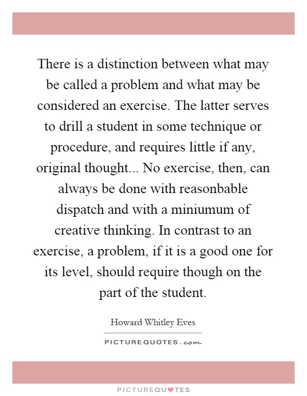 There is a distinction between what may be called a problem and what may be considered an exercise. The latter serves to drill a student in some technique or procedure, and requires little if any, original thought... No exercise, then, can always be done with reasonbable dispatch and with a miniumum of creative thinking. In contrast to an exercise, a problem, if it is a good one for its level, should require though on the part of the student Picture Quote #1